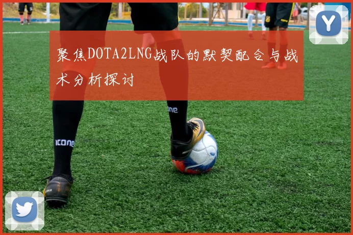 聚焦DOTA2LNG战队的默契配合与战术分析探讨