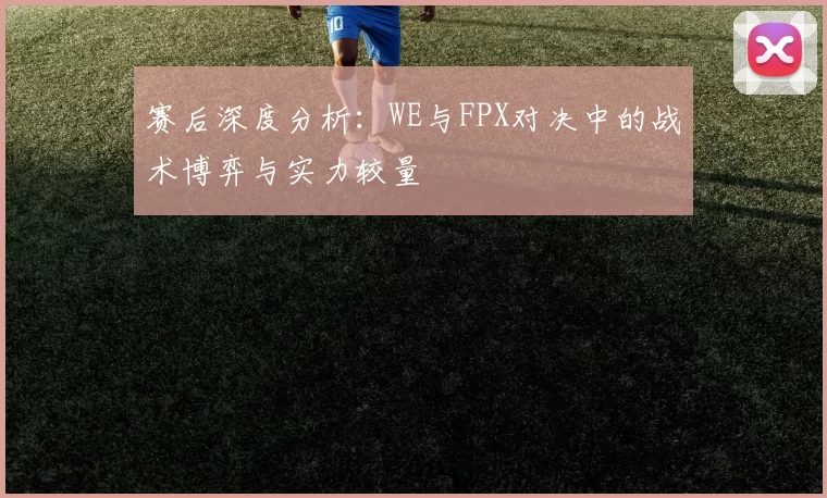 赛后深度分析：WE与FPX对决中的战术博弈与实力较量