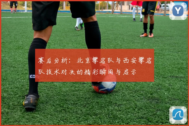 赛后分析：北京攀岩队与西安攀岩队技术对决的精彩瞬间与启示