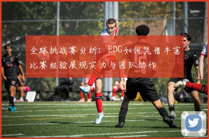 全球挑战赛分析：EDG如何凭借丰富比赛经验展现实力与团队协作