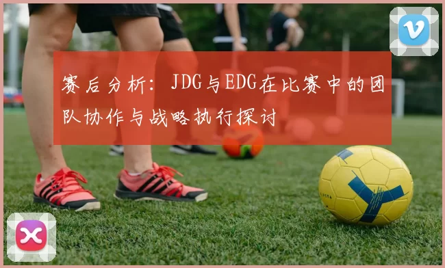 赛后分析：JDG与EDG在比赛中的团队协作与战略执行探讨
