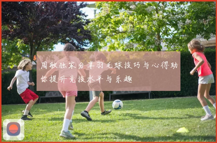 周敏独家分享羽毛球技巧与心得助你提升竞技水平与乐趣
