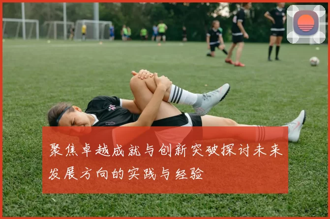 聚焦卓越成就与创新突破探讨未来发展方向的实践与经验