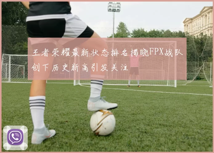 王者荣耀最新状态排名揭晓FPX战队创下历史新高引发关注
