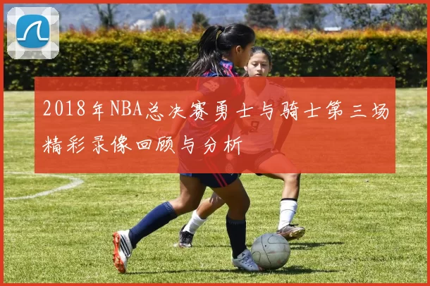 2018年NBA总决赛勇士与骑士第三场精彩录像回顾与分析