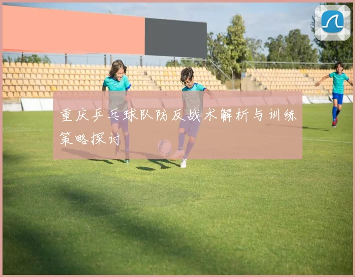 重庆乒乓球队防反战术解析与训练策略探讨