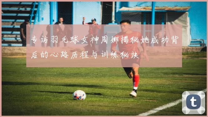 专访羽毛球女神周娜揭秘她成功背后的心路历程与训练秘诀